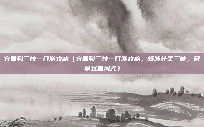 宜昌到三峡一日游攻略（宜昌到三峡一日游攻略，畅游壮美三峡，尽享宜昌风光）