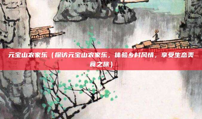 元宝山农家乐(探访元宝山农家乐,体验乡村风情,享受生态美食之旅)