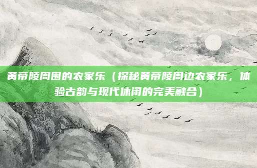 黄帝陵周围的农家乐(探秘黄帝陵周边农家乐,体验古韵与现代休闲的完美融合)