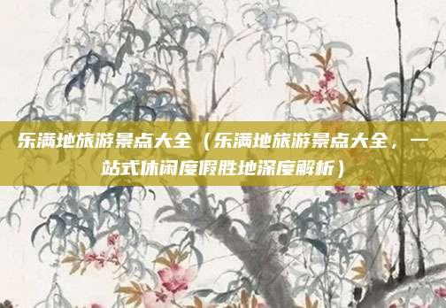 乐满地旅游景点大全(乐满地旅游景点大全,一站式休闲度假胜地深度解析)
