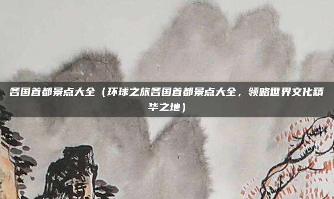 各国首都景点大全(环球之旅各国首都景点大全,领略世界文化精华之地)