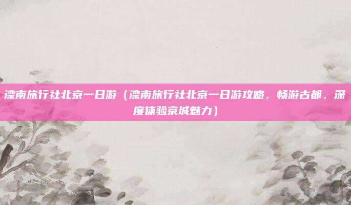 滦南旅行社北京一日游(滦南旅行社北京一日游攻略,畅游古都,深度体验京城魅力)