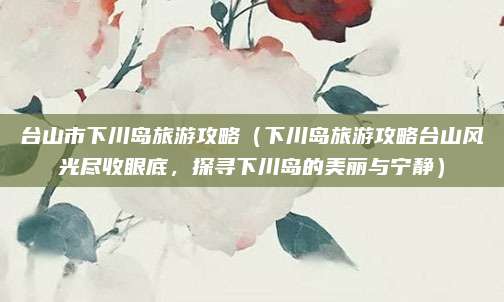 台山市下川岛旅游攻略(下川岛旅游攻略台山风光尽收眼底,探寻下川岛的美丽与宁静)