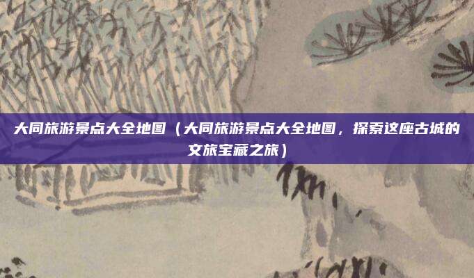 大同旅游景点大全地图(大同旅游景点大全地图,探索这座古城的文旅宝藏之旅)