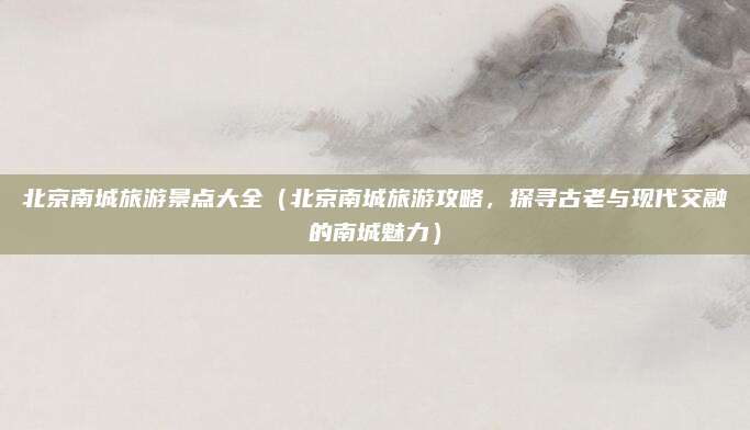 北京南城旅游景点大全（北京南城旅游攻略，探寻古老与现代交融的南城魅力）