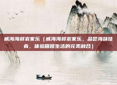 威海海鲜农家乐(威海海鲜农家乐,品尝海味佳肴,体验田园生活的完美融合)