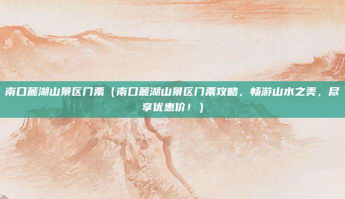南口麓湖山景区门票（南口麓湖山景区门票攻略，畅游山水之美，尽享优惠价！）