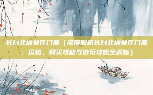 长白北坡景区门票（深度解析长白北坡景区门票，价格、购买攻略与游玩攻略全解析）
