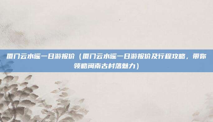 厦门云水谣一日游报价(厦门云水谣一日游报价及行程攻略,带你领略闽南古村落魅力)