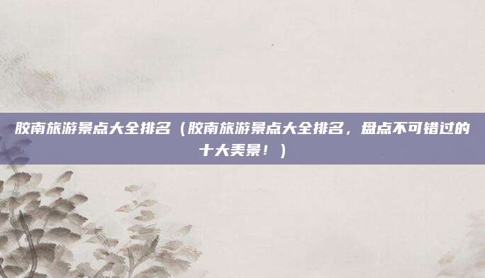 胶南旅游景点大全排名(胶南旅游景点大全排名,盘点不可错过的十大美景!)