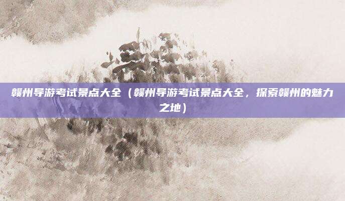 赣州导游考试景点大全(赣州导游考试景点大全,探索赣州的魅力之地)