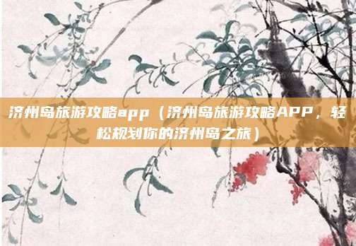 济州岛旅游攻略app(济州岛旅游攻略APP,轻松规划你的济州岛之旅)