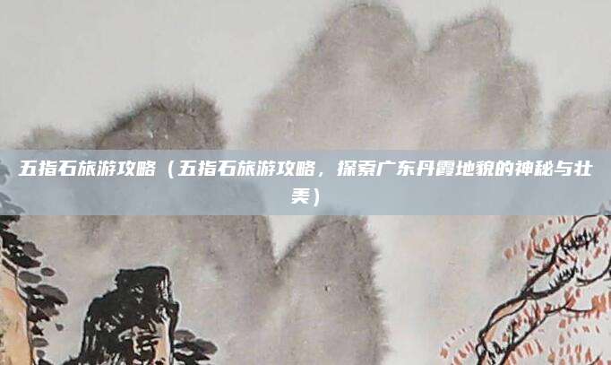 五指石旅游攻略(五指石旅游攻略,探索广东丹霞地貌的神秘与壮美)