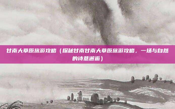 甘南大草原旅游攻略（探秘甘南甘南大草原旅游攻略，一场与自然的诗意邂逅）
