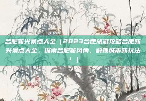 合肥新兴景点大全(2023合肥旅游攻略合肥新兴景点大全,探索合肥新风尚,解锁城市新玩法!)