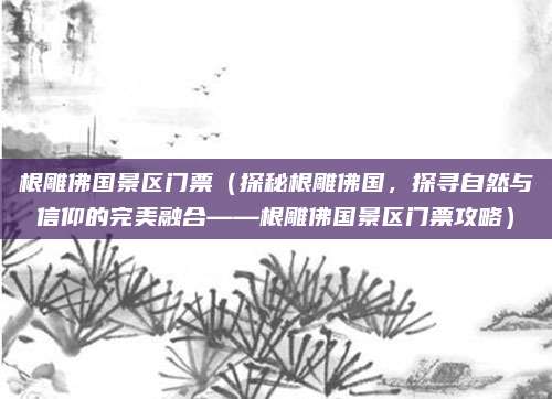 根雕佛国景区门票(探秘根雕佛国,探寻自然与信仰的完美融合——根雕佛国景区门票攻略)