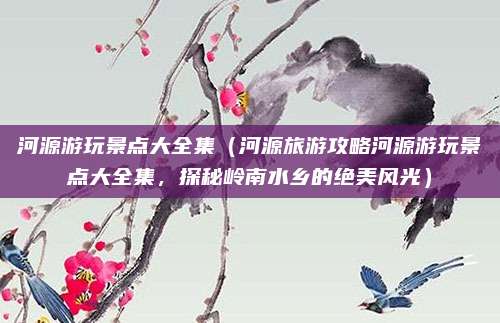河源游玩景点大全集(河源旅游攻略河源游玩景点大全集,探秘岭南水乡的绝美风光)