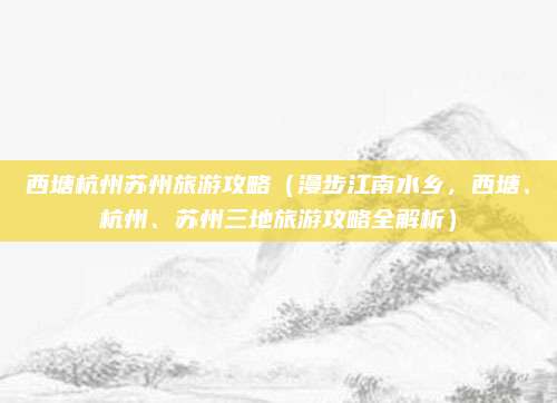 西塘杭州苏州旅游攻略（漫步江南水乡，西塘、杭州、苏州三地旅游攻略全解析）