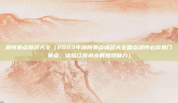 湖州景点排名大全（2023年湖州景点排名大全盘点湖州必游热门景点，体验江南水乡的独特魅力）