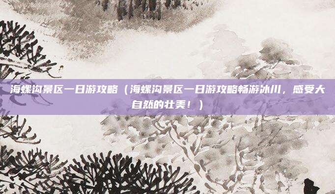海螺沟景区一日游攻略(海螺沟景区一日游攻略畅游冰川,感受大自然的壮美!)