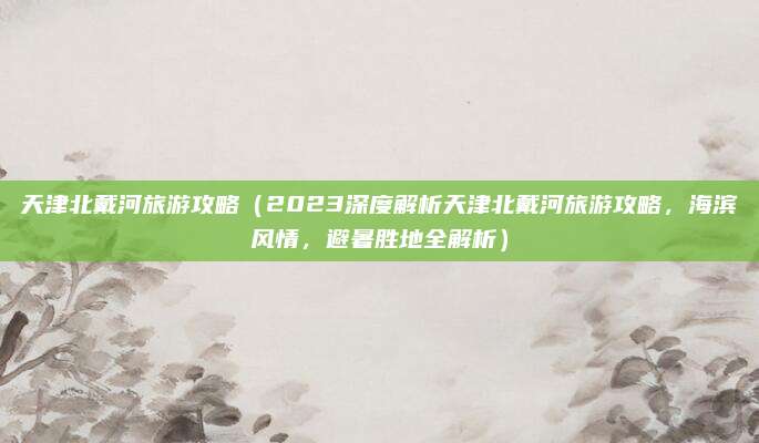 天津北戴河旅游攻略(2023深度解析天津北戴河旅游攻略,海滨风情,避暑胜地全解析)