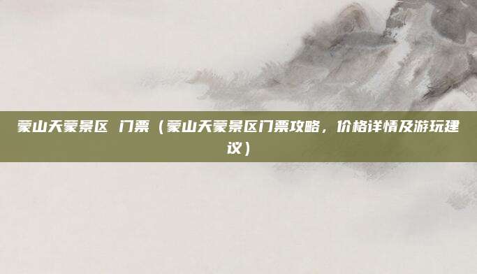 蒙山天蒙景区 门票（蒙山天蒙景区门票攻略，价格详情及游玩建议）