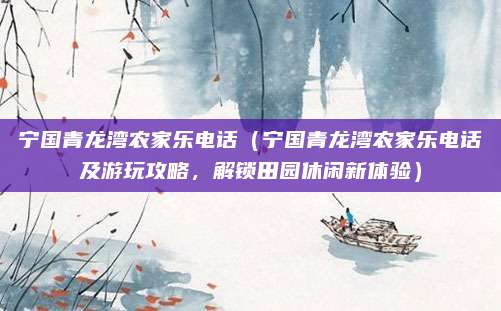宁国青龙湾农家乐电话(宁国青龙湾农家乐电话及游玩攻略,解锁田园休闲新体验)