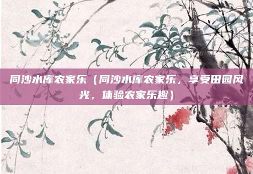 同沙水库农家乐(同沙水库农家乐,享受田园风光,体验农家乐趣)