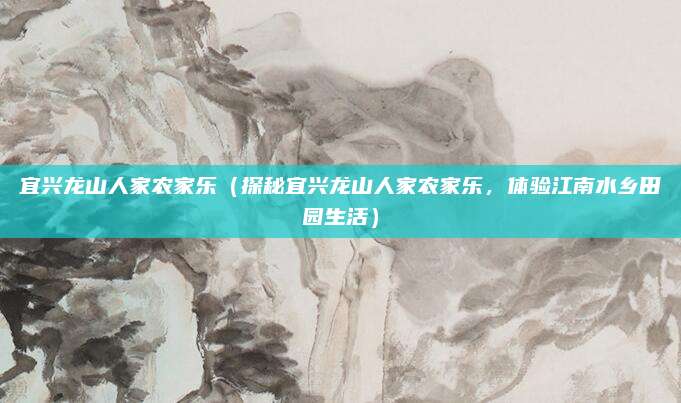 宜兴龙山人家农家乐(探秘宜兴龙山人家农家乐,体验江南水乡田园生活)