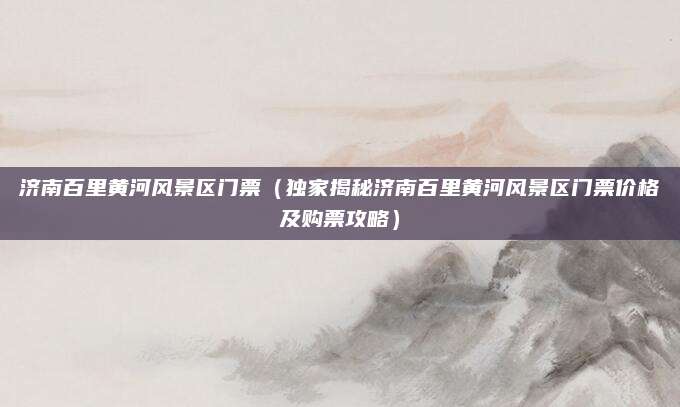 济南百里黄河风景区门票(独家揭秘济南百里黄河风景区门票价格及购票攻略)