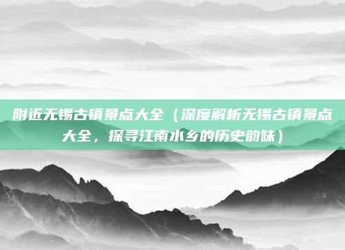 附近无锡古镇景点大全(深度解析无锡古镇景点大全,探寻江南水乡的历史韵味)