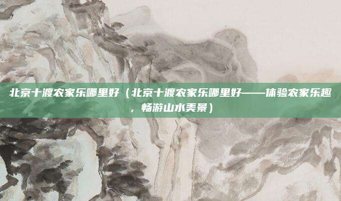 北京十渡农家乐哪里好(北京十渡农家乐哪里好——体验农家乐趣,畅游山水美景)