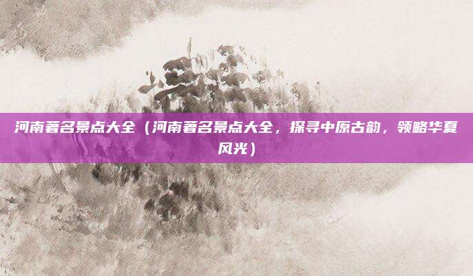 河南著名景点大全(河南著名景点大全,探寻中原古韵,领略华夏风光)