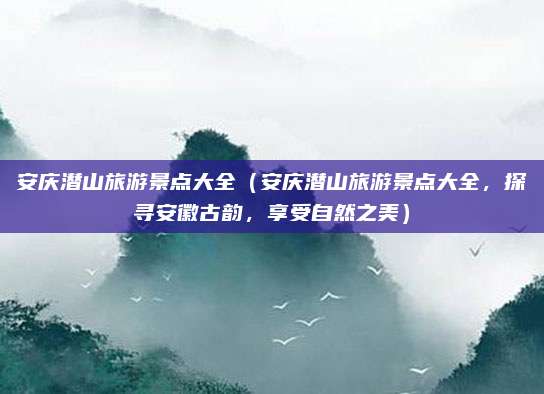 安庆潜山旅游景点大全(安庆潜山旅游景点大全,探寻安徽古韵,享受自然之美)