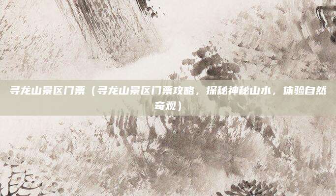 寻龙山景区门票(寻龙山景区门票攻略,探秘神秘山水,体验自然奇观)