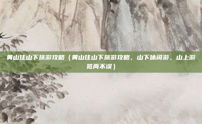 黄山住山下旅游攻略(黄山住山下旅游攻略,山下休闲游,山上游览两不误)