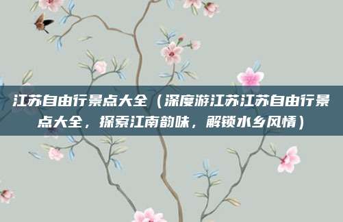 江苏自由行景点大全(深度游江苏江苏自由行景点大全,探索江南韵味,解锁水乡风情)