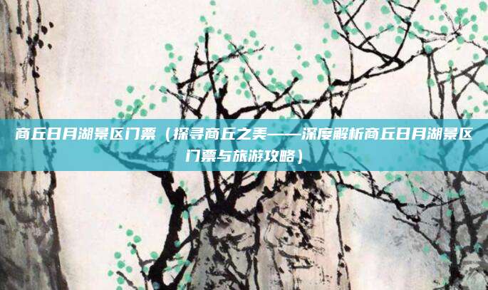 商丘日月湖景区门票(探寻商丘之美——深度解析商丘日月湖景区门票与旅游攻略)