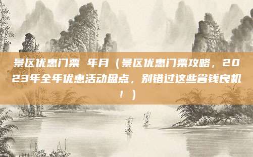 景区优惠门票 年月(景区优惠门票攻略,2023年全年优惠活动盘点,别错过这些省钱良机!)