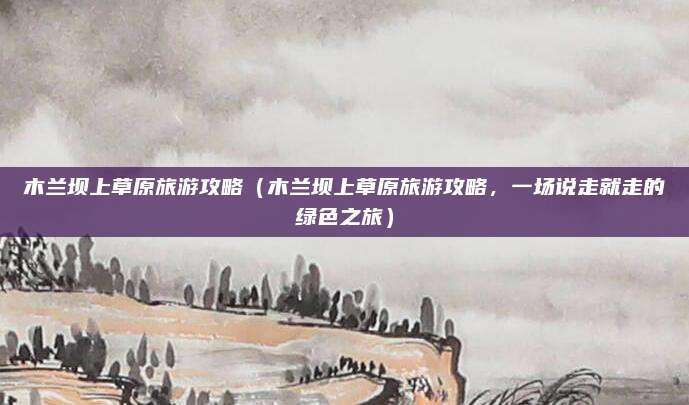 木兰坝上草原旅游攻略(木兰坝上草原旅游攻略,一场说走就走的绿色之旅)