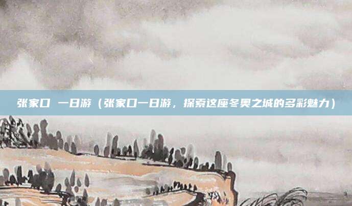 张家口 一日游(张家口一日游,探索这座冬奥之城的多彩魅力)