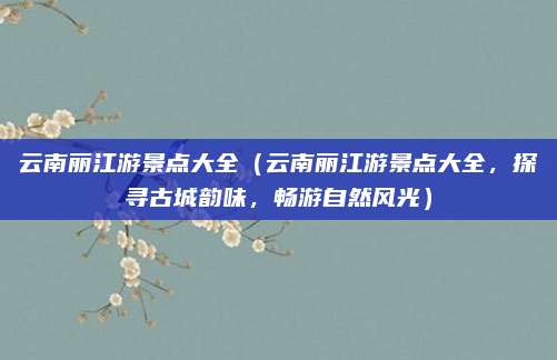 云南丽江游景点大全(云南丽江游景点大全,探寻古城韵味,畅游自然风光)