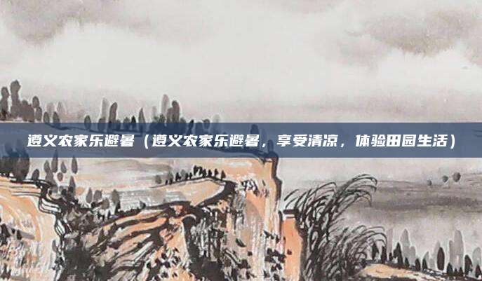遵义农家乐避暑(遵义农家乐避暑,享受清凉,体验田园生活)