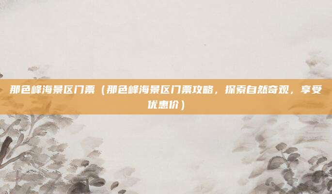 那色峰海景区门票（那色峰海景区门票攻略，探索自然奇观，享受优惠价）