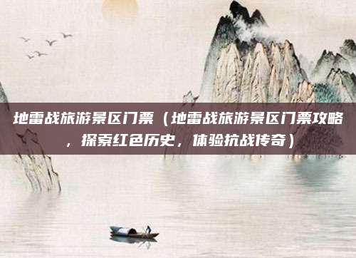 地雷战旅游景区门票(地雷战旅游景区门票攻略,探索红色历史,体验抗战传奇)