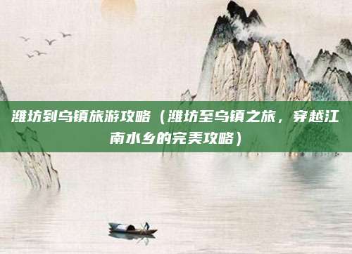 潍坊到乌镇旅游攻略(潍坊至乌镇之旅,穿越江南水乡的完美攻略)
