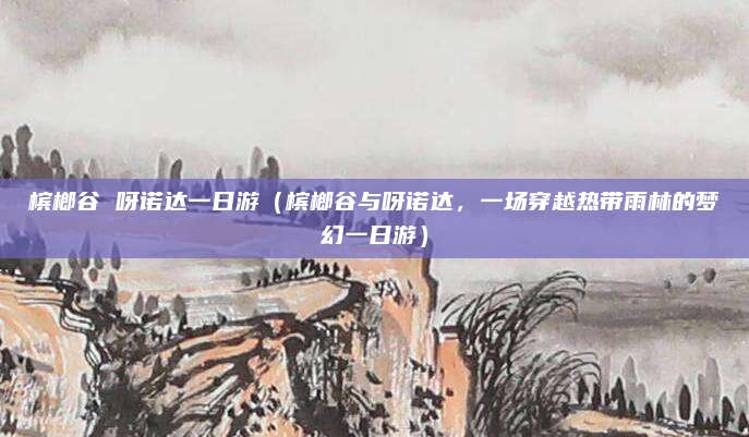 槟榔谷 呀诺达一日游(槟榔谷与呀诺达,一场穿越热带雨林的梦幻一日游)