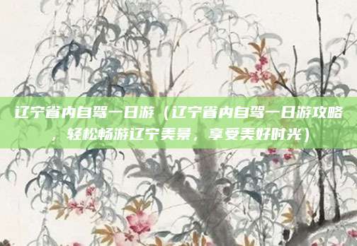 辽宁省内自驾一日游(辽宁省内自驾一日游攻略,轻松畅游辽宁美景,享受美好时光)
