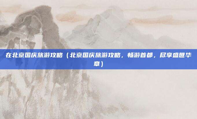 在北京国庆旅游攻略（北京国庆旅游攻略，畅游首都，尽享盛世华章）