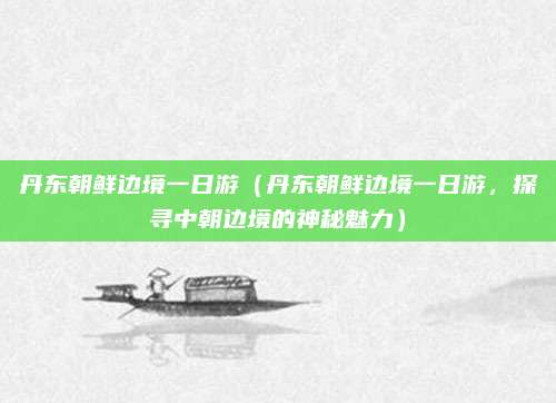 丹东朝鲜边境一日游(丹东朝鲜边境一日游,探寻中朝边境的神秘魅力)
